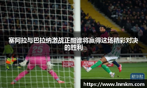 塞阿拉与巴拉纳激战正酣谁将赢得这场精彩对决的胜利