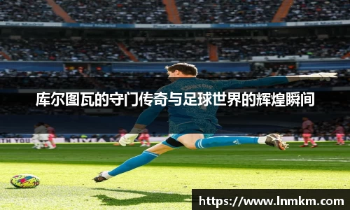 库尔图瓦的守门传奇与足球世界的辉煌瞬间